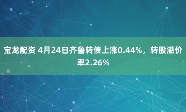 宝龙配资 4月24日齐鲁转债上涨0.44%，转股溢价率2.26%
