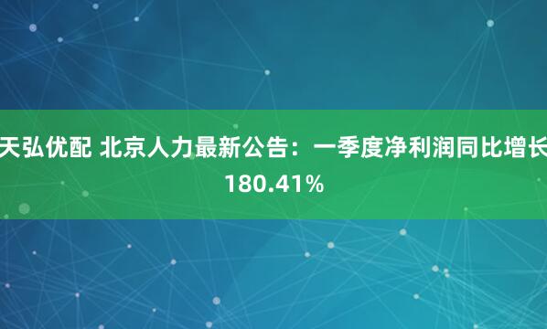 天弘优配 北京人力最新公告：一季度净利润同比增长180.41%