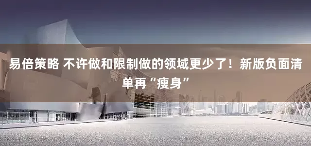 易倍策略 不许做和限制做的领域更少了！新版负面清单再“瘦身”