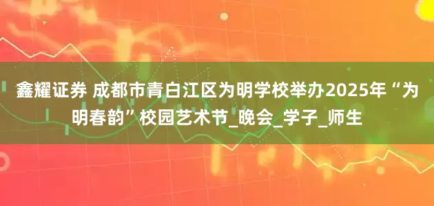 鑫耀证券 成都市青白江区为明学校举办2025年“为明春韵”校园艺术节_晚会_学子_师生