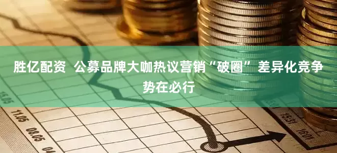 胜亿配资  公募品牌大咖热议营销“破圈” 差异化竞争势在必行