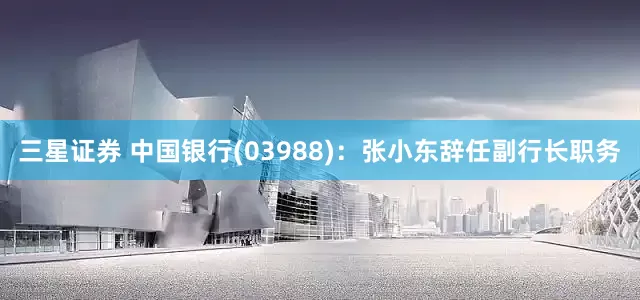 三星证券 中国银行(03988)：张小东辞任副行长职务