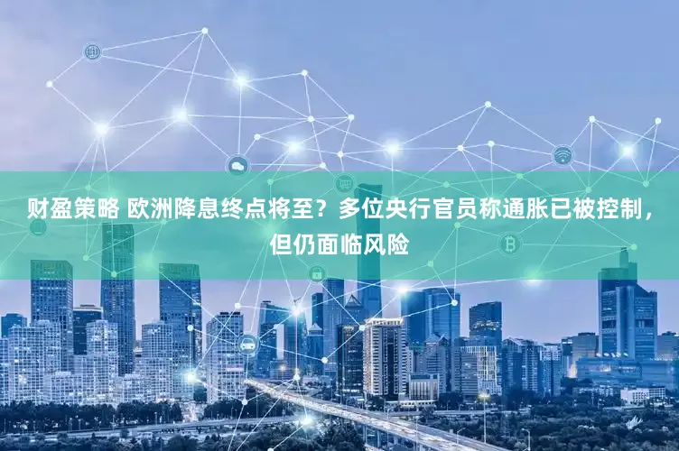 财盈策略 欧洲降息终点将至？多位央行官员称通胀已被控制，但仍面临风险