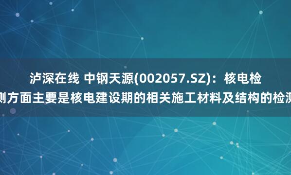 泸深在线 中钢天源(002057.SZ)：核电检测方面主要是核电建设期的相关施工材料及结构的检测