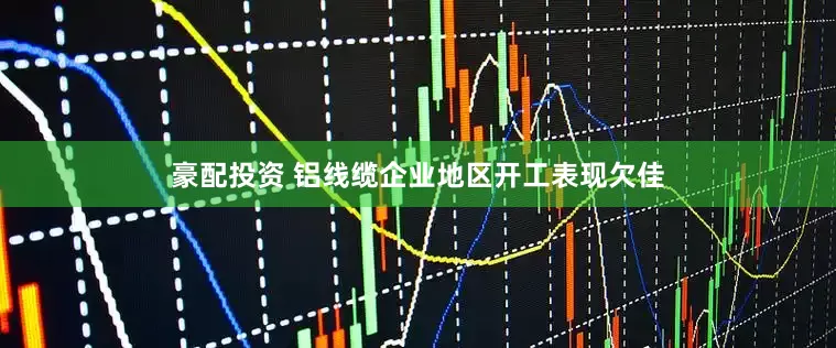 豪配投资 铝线缆企业地区开工表现欠佳