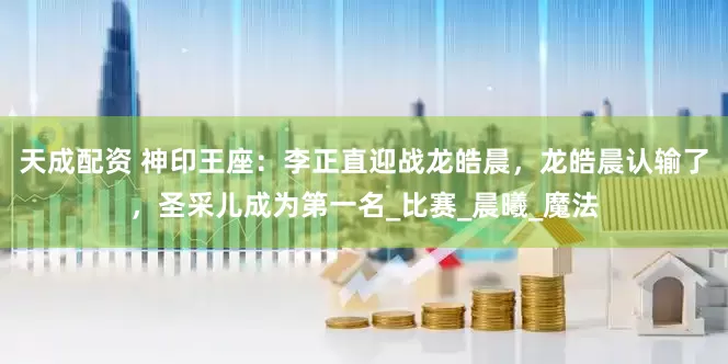 天成配资 神印王座：李正直迎战龙皓晨，龙皓晨认输了，圣采儿成为第一名_比赛_晨曦_魔法