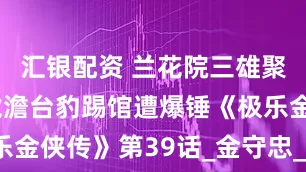 汇银配资 兰花院三雄聚首！无毛虎澹台豹踢馆遭爆锤《极乐金侠传》第39话_金守忠_刘婆_银狼