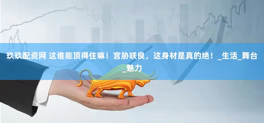 玖玖配资网 这谁能顶得住嘛！宫胁咲良，这身材是真的绝！_生活_舞台_魅力