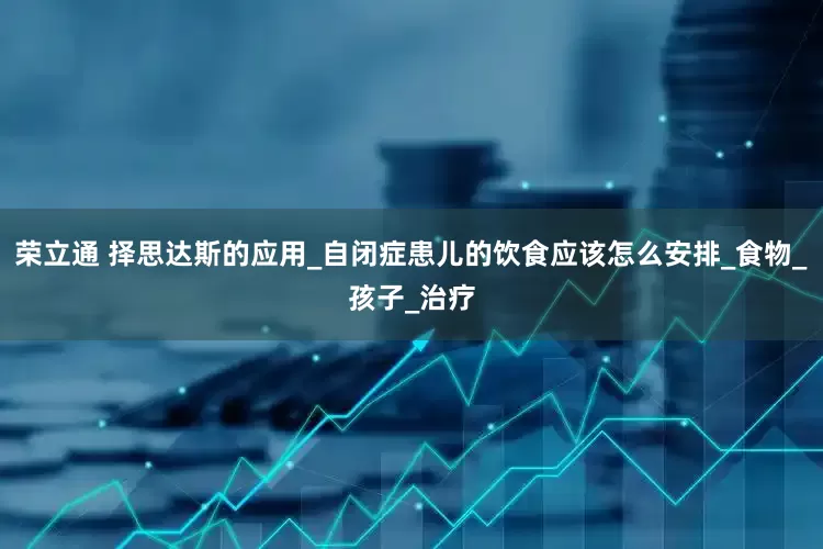 荣立通 择思达斯的应用_自闭症患儿的饮食应该怎么安排_食物_孩子_治疗