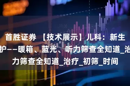 首胜证券 【技术展示】儿科：新生宝宝的特殊守护——暖箱、蓝光、听力筛查全知道_治疗_初筛_时间