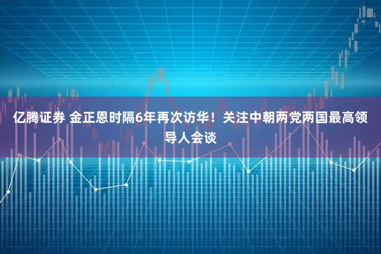 亿腾证券 金正恩时隔6年再次访华！关注中朝两党两国最高领导人会谈