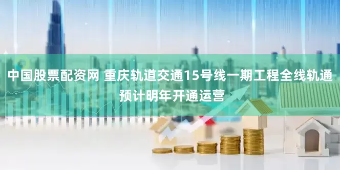 中国股票配资网 重庆轨道交通15号线一期工程全线轨通 预计明年开通运营