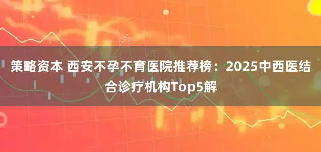 策略资本 西安不孕不育医院推荐榜：2025中西医结合诊疗机构Top5解