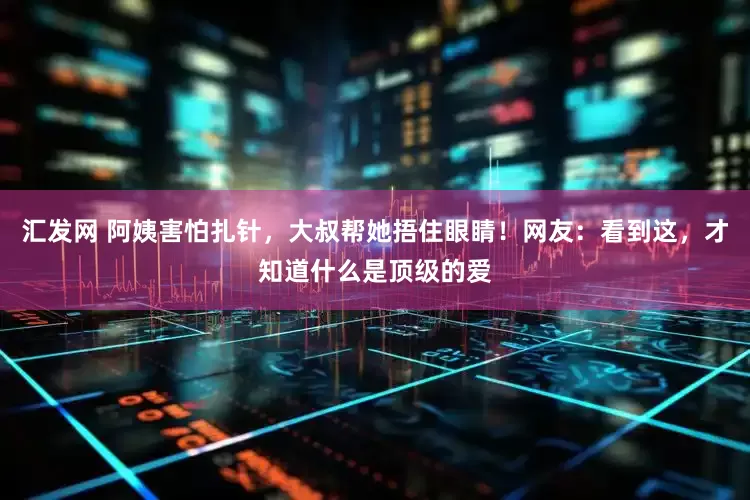汇发网 阿姨害怕扎针，大叔帮她捂住眼睛！网友：看到这，才知道什么是顶级的爱