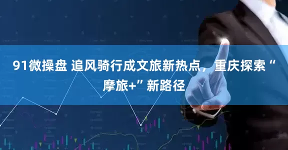 91微操盘 追风骑行成文旅新热点，重庆探索“摩旅+”新路径