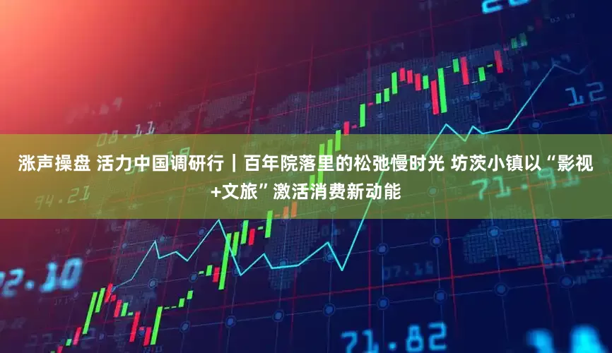 涨声操盘 活力中国调研行｜百年院落里的松弛慢时光 坊茨小镇以“影视+文旅”激活消费新动能